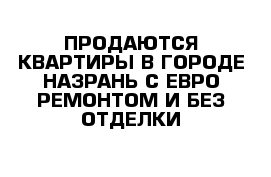 ПРОДАЮТСЯ КВАРТИРЫ В ГОРОДЕ НАЗРАНЬ С ЕВРО РЕМОНТОМ И БЕЗ ОТДЕЛКИ 